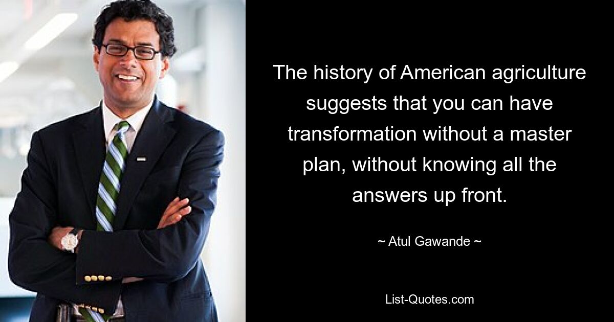 Die Geschichte der amerikanischen Landwirtschaft legt nahe, dass eine Transformation ohne Masterplan und ohne vorherige Kenntnis aller Antworten möglich ist. — © Atul Gawande 