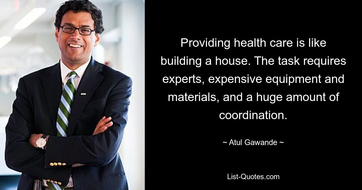 Providing health care is like building a house. The task requires experts, expensive equipment and materials, and a huge amount of coordination. — © Atul Gawande