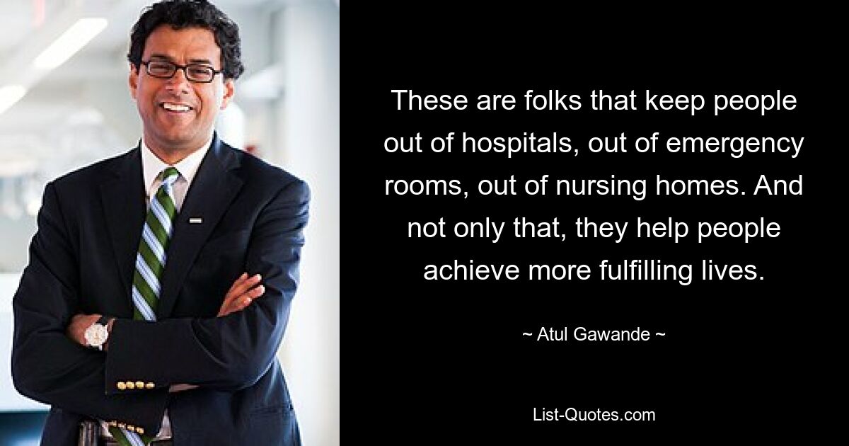 These are folks that keep people out of hospitals, out of emergency rooms, out of nursing homes. And not only that, they help people achieve more fulfilling lives. — © Atul Gawande