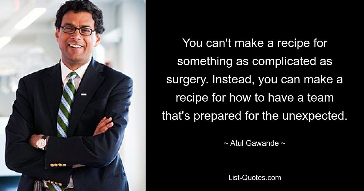 You can't make a recipe for something as complicated as surgery. Instead, you can make a recipe for how to have a team that's prepared for the unexpected. — © Atul Gawande