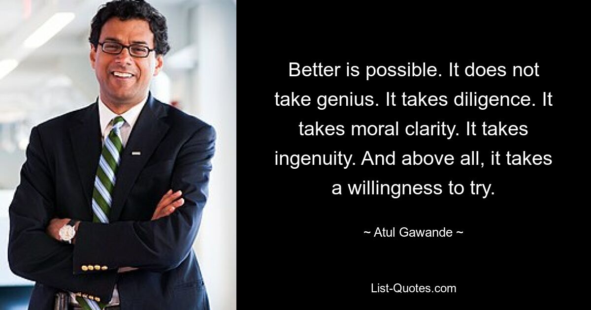 Better is possible. It does not take genius. It takes diligence. It takes moral clarity. It takes ingenuity. And above all, it takes a willingness to try. — © Atul Gawande