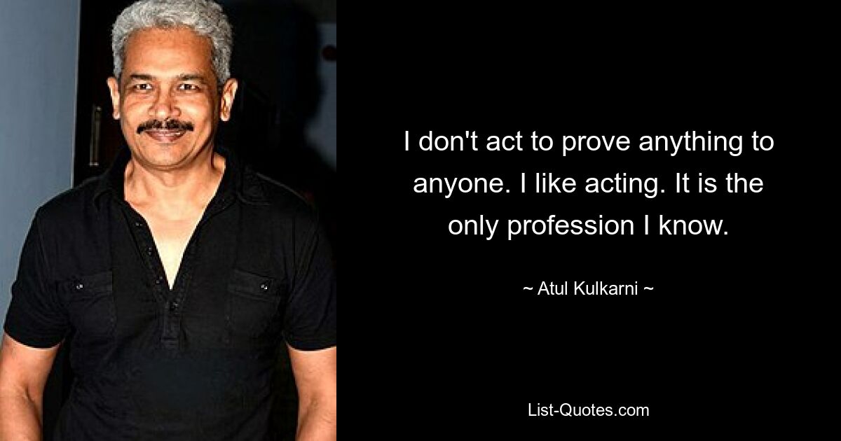 I don't act to prove anything to anyone. I like acting. It is the only profession I know. — © Atul Kulkarni