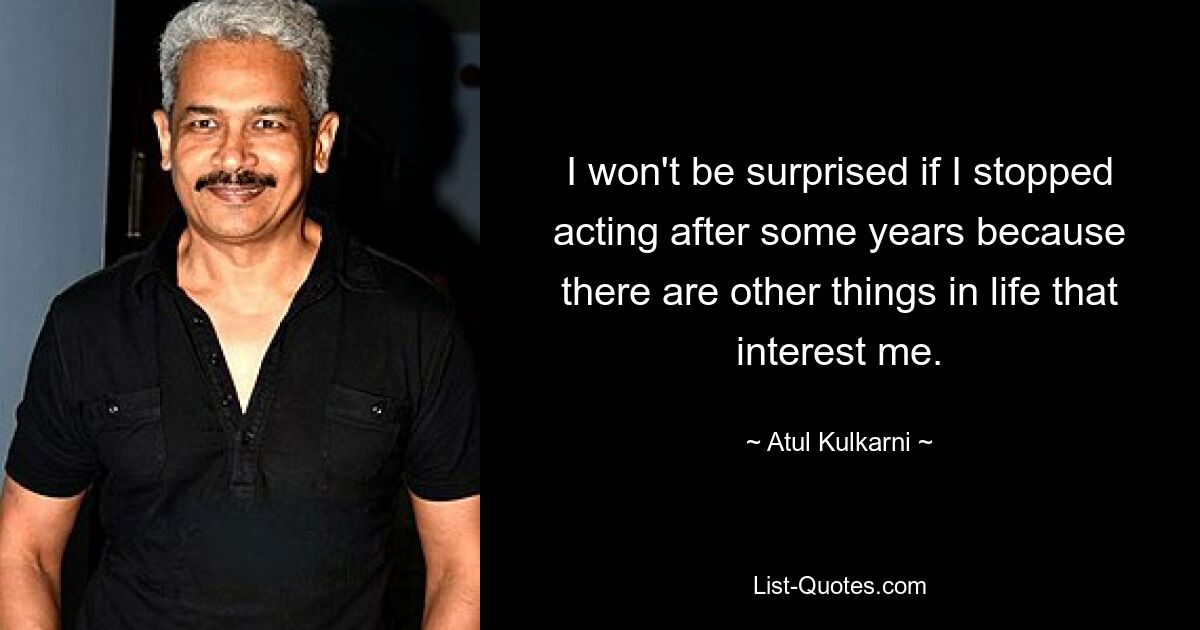 I won't be surprised if I stopped acting after some years because there are other things in life that interest me. — © Atul Kulkarni