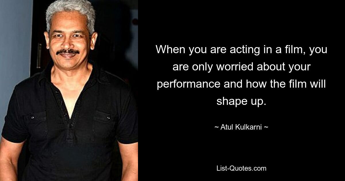 When you are acting in a film, you are only worried about your performance and how the film will shape up. — © Atul Kulkarni