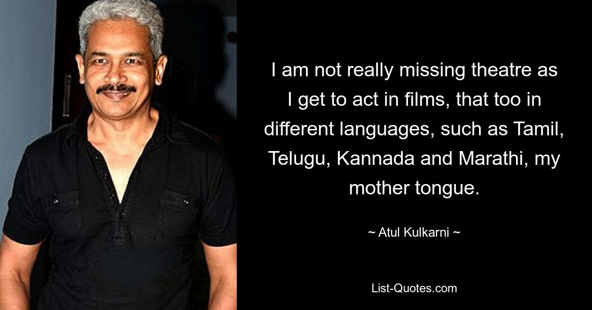 I am not really missing theatre as I get to act in films, that too in different languages, such as Tamil, Telugu, Kannada and Marathi, my mother tongue. — © Atul Kulkarni