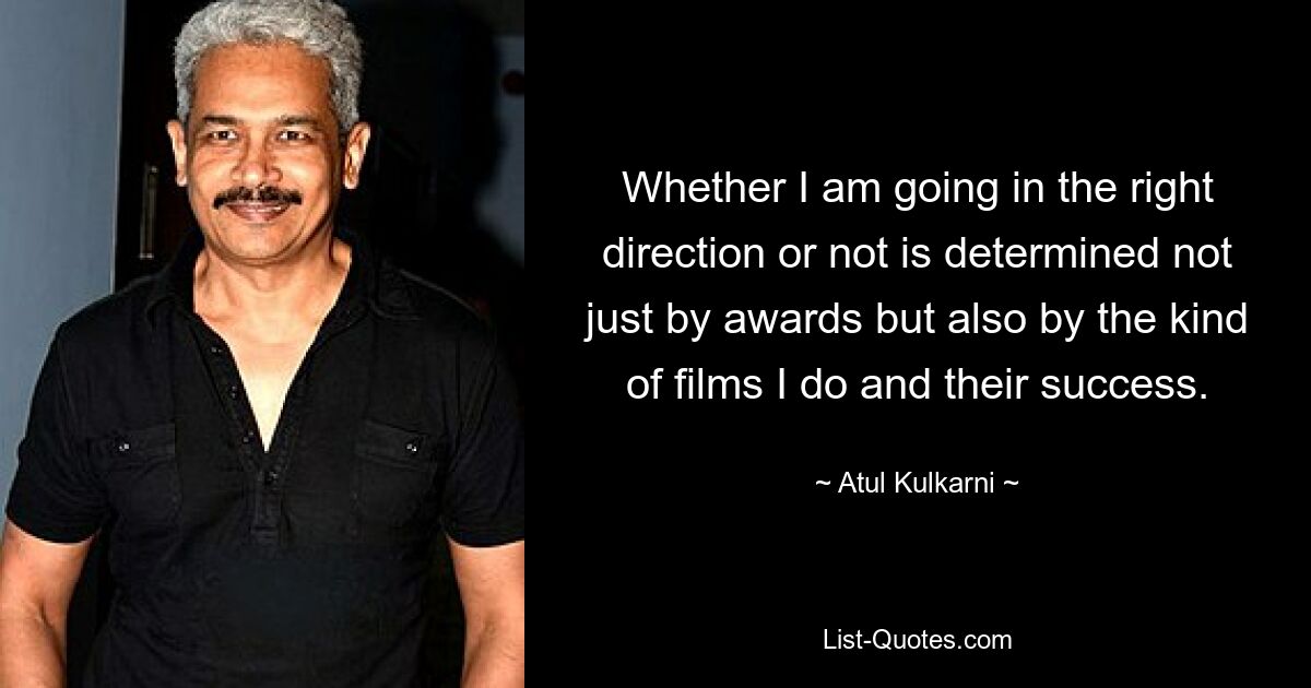 Whether I am going in the right direction or not is determined not just by awards but also by the kind of films I do and their success. — © Atul Kulkarni