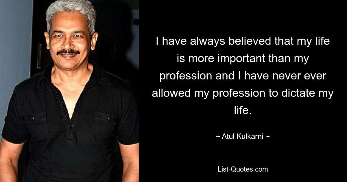 I have always believed that my life is more important than my profession and I have never ever allowed my profession to dictate my life. — © Atul Kulkarni