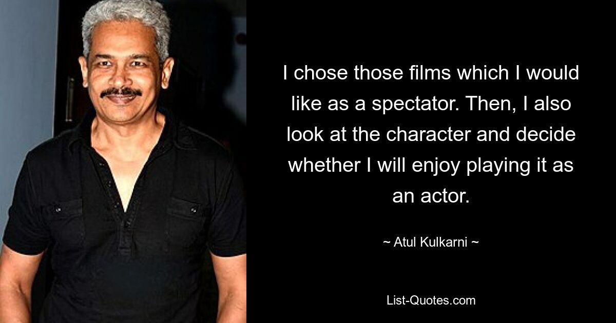 I chose those films which I would like as a spectator. Then, I also look at the character and decide whether I will enjoy playing it as an actor. — © Atul Kulkarni