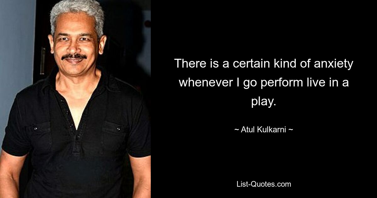 There is a certain kind of anxiety whenever I go perform live in a play. — © Atul Kulkarni