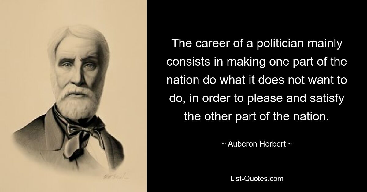 The career of a politician mainly consists in making one part of the nation do what it does not want to do, in order to please and satisfy the other part of the nation. — © Auberon Herbert