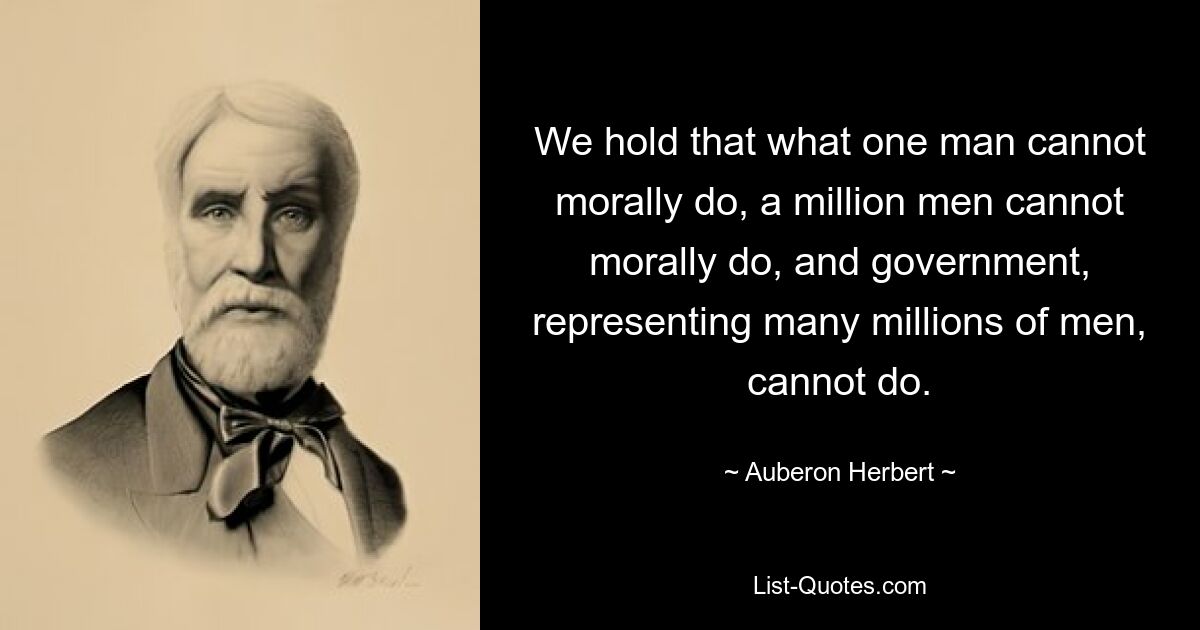 We hold that what one man cannot morally do, a million men cannot morally do, and government, representing many millions of men, cannot do. — © Auberon Herbert