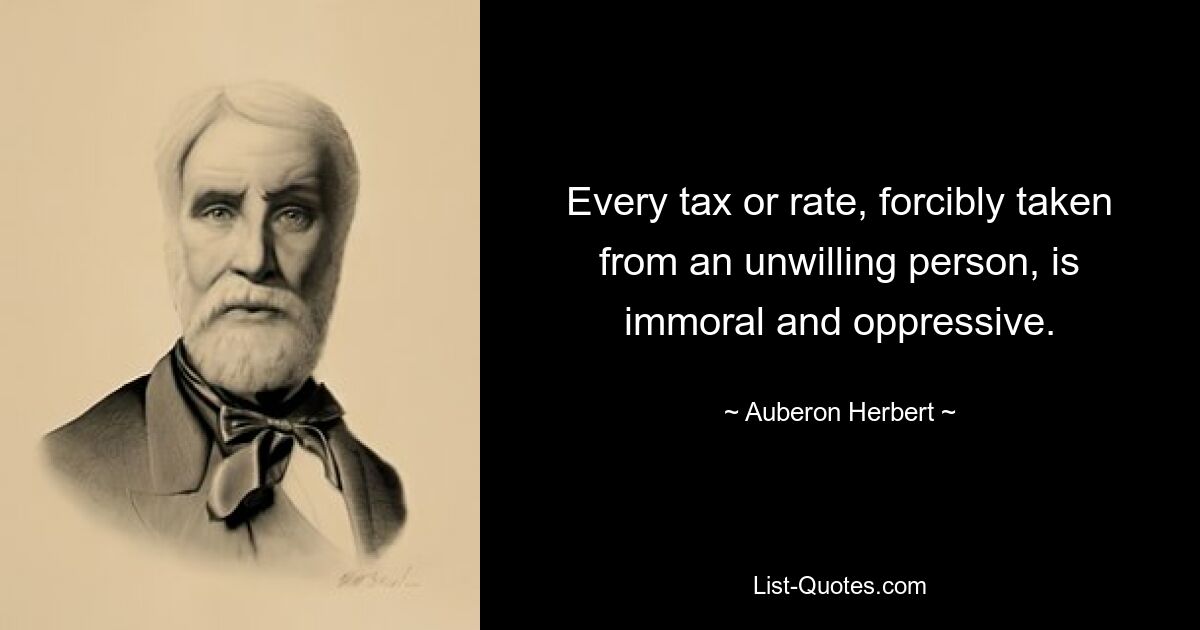 Every tax or rate, forcibly taken from an unwilling person, is immoral and oppressive. — © Auberon Herbert