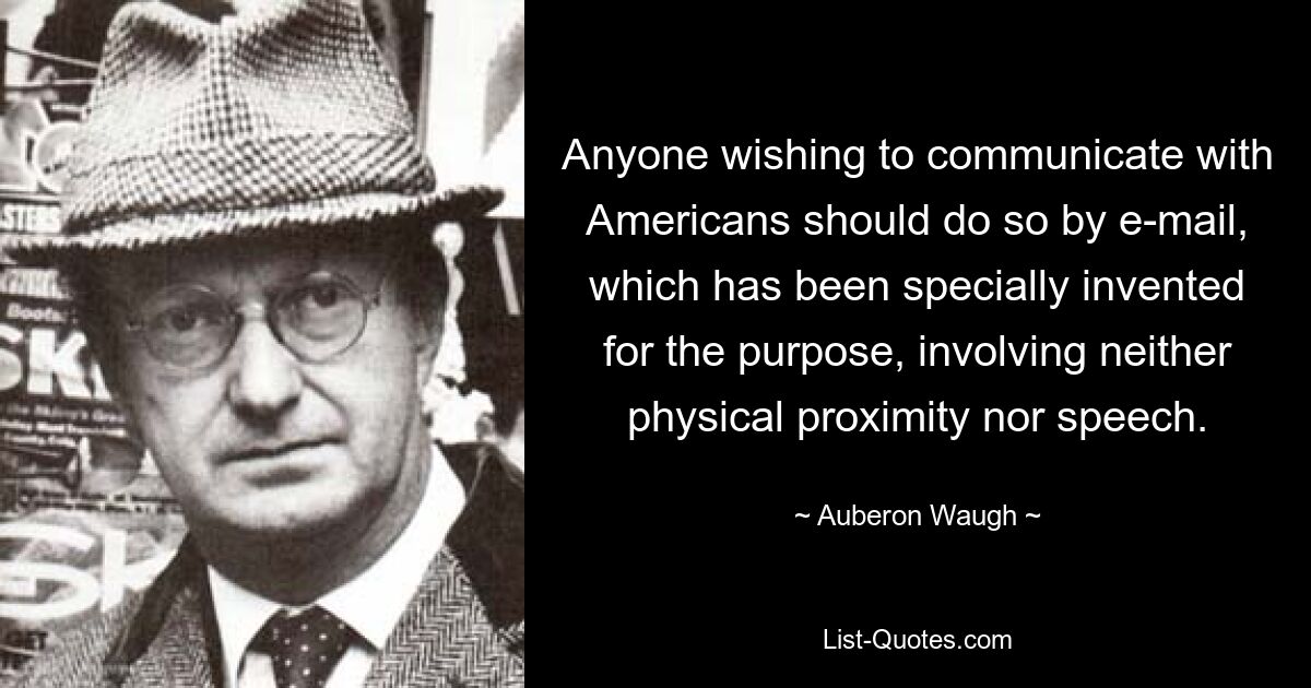 Anyone wishing to communicate with Americans should do so by e-mail, which has been specially invented for the purpose, involving neither physical proximity nor speech. — © Auberon Waugh