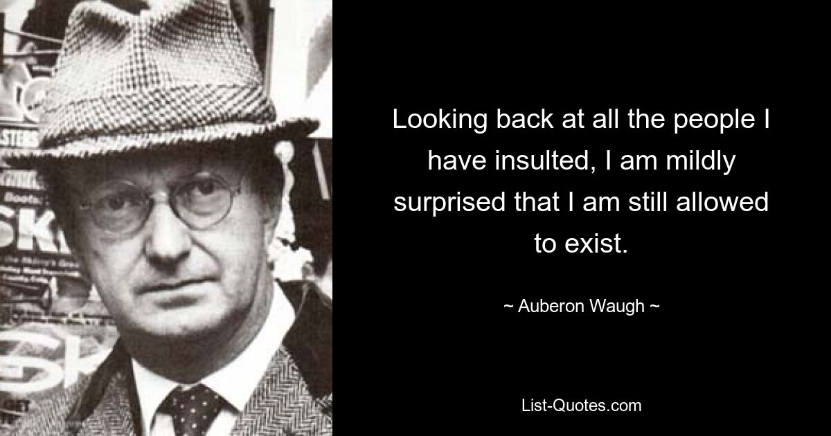 Looking back at all the people I have insulted, I am mildly surprised that I am still allowed to exist. — © Auberon Waugh