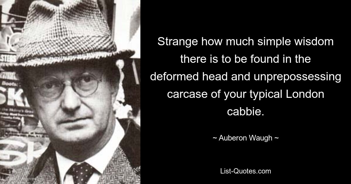 Strange how much simple wisdom there is to be found in the deformed head and unprepossessing carcase of your typical London cabbie. — © Auberon Waugh