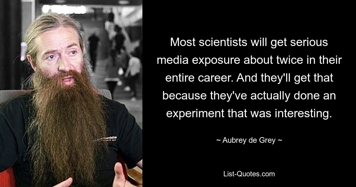 Most scientists will get serious media exposure about twice in their entire career. And they'll get that because they've actually done an experiment that was interesting. — © Aubrey de Grey