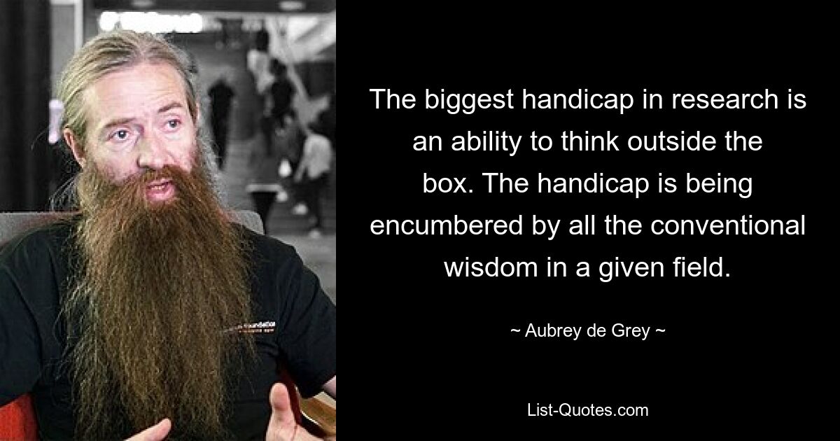 The biggest handicap in research is an ability to think outside the box. The handicap is being encumbered by all the conventional wisdom in a given field. — © Aubrey de Grey