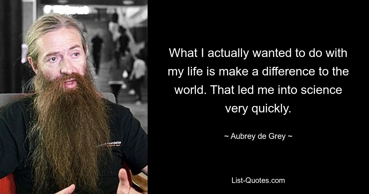 What I actually wanted to do with my life is make a difference to the world. That led me into science very quickly. — © Aubrey de Grey