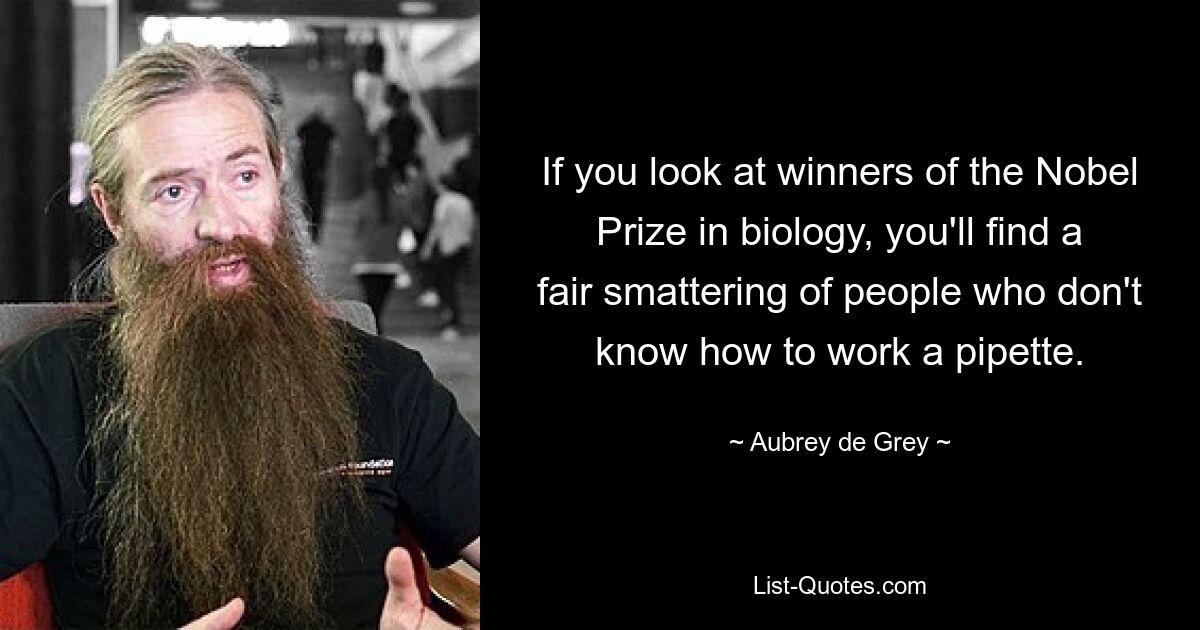 If you look at winners of the Nobel Prize in biology, you'll find a fair smattering of people who don't know how to work a pipette. — © Aubrey de Grey