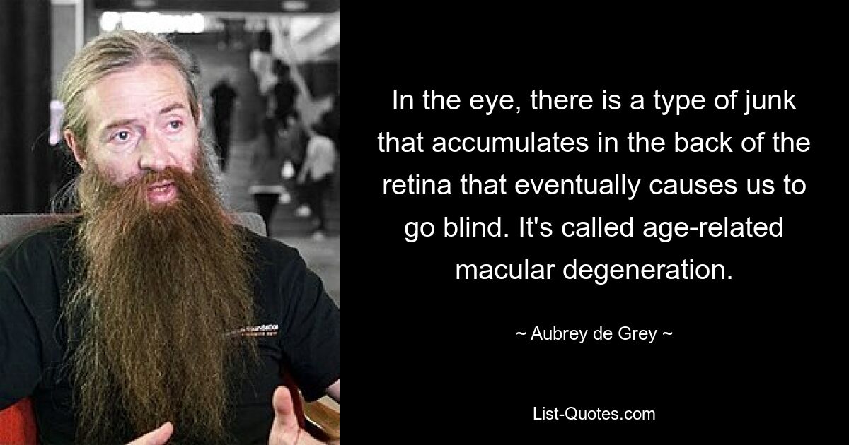 In the eye, there is a type of junk that accumulates in the back of the retina that eventually causes us to go blind. It's called age-related macular degeneration. — © Aubrey de Grey