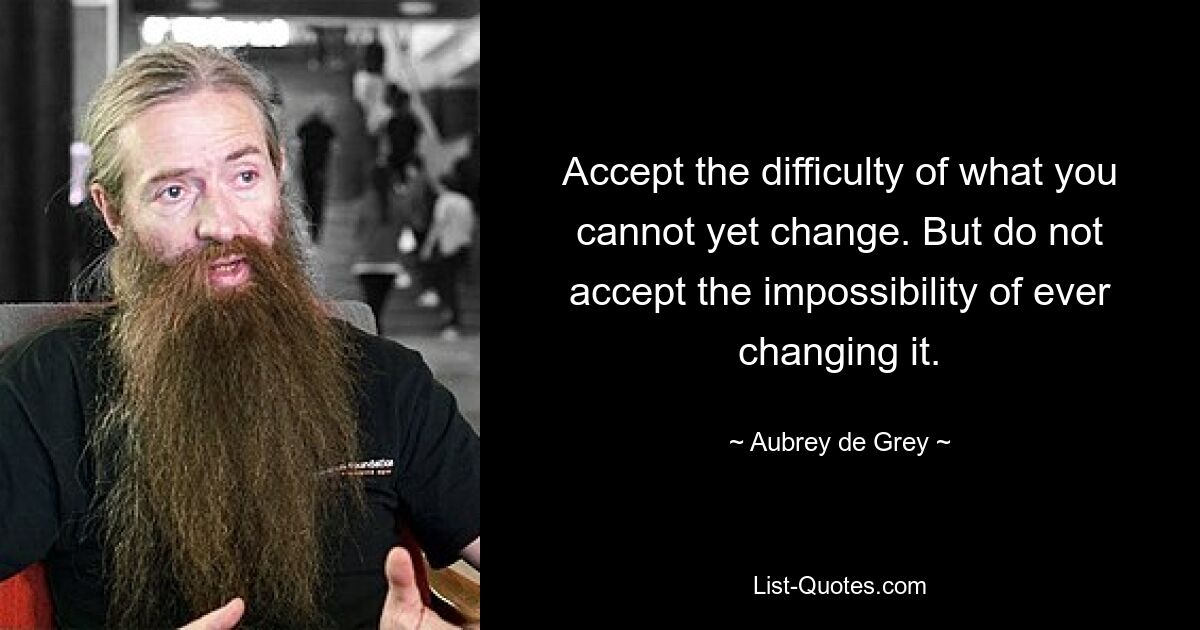 Accept the difficulty of what you cannot yet change. But do not accept the impossibility of ever changing it. — © Aubrey de Grey