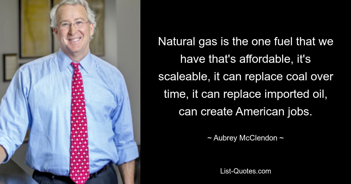 Natural gas is the one fuel that we have that's affordable, it's scaleable, it can replace coal over time, it can replace imported oil, can create American jobs. — © Aubrey McClendon