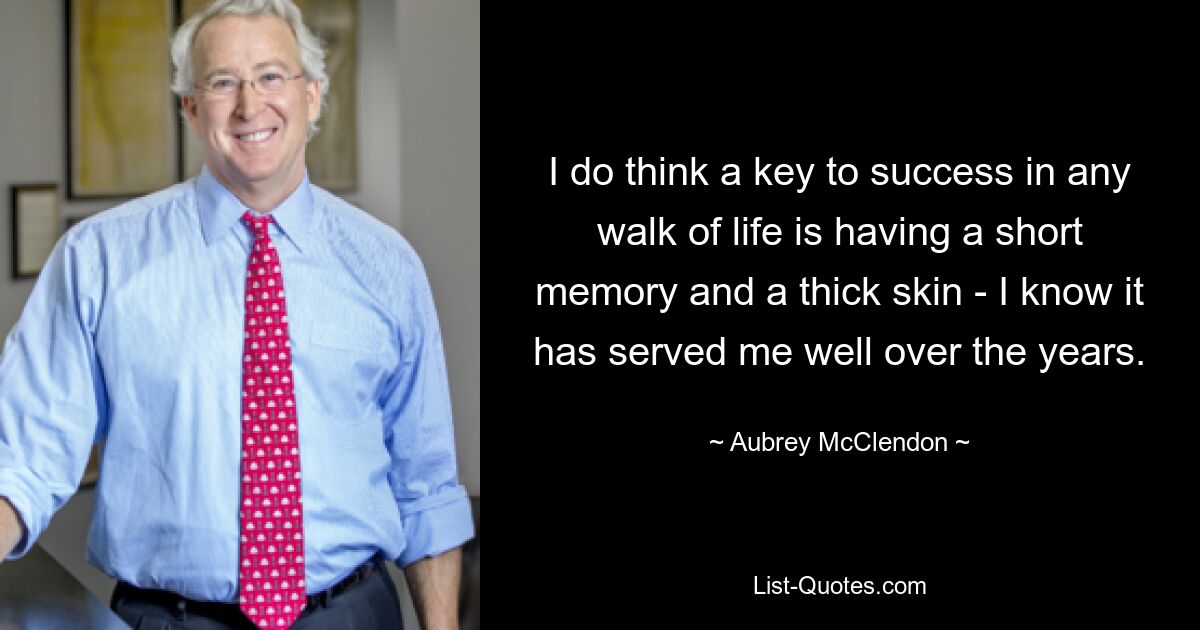 I do think a key to success in any walk of life is having a short memory and a thick skin - I know it has served me well over the years. — © Aubrey McClendon