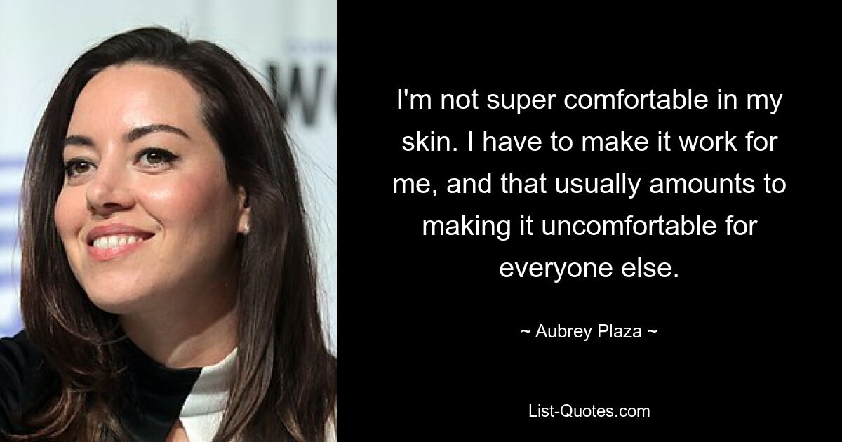 I'm not super comfortable in my skin. I have to make it work for me, and that usually amounts to making it uncomfortable for everyone else. — © Aubrey Plaza