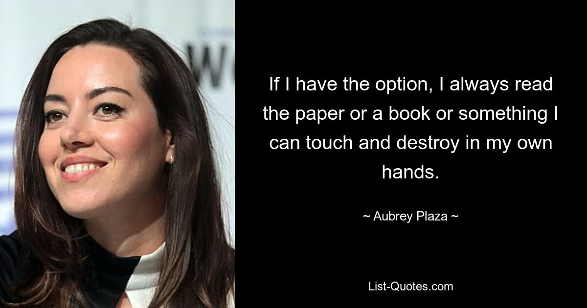 If I have the option, I always read the paper or a book or something I can touch and destroy in my own hands. — © Aubrey Plaza