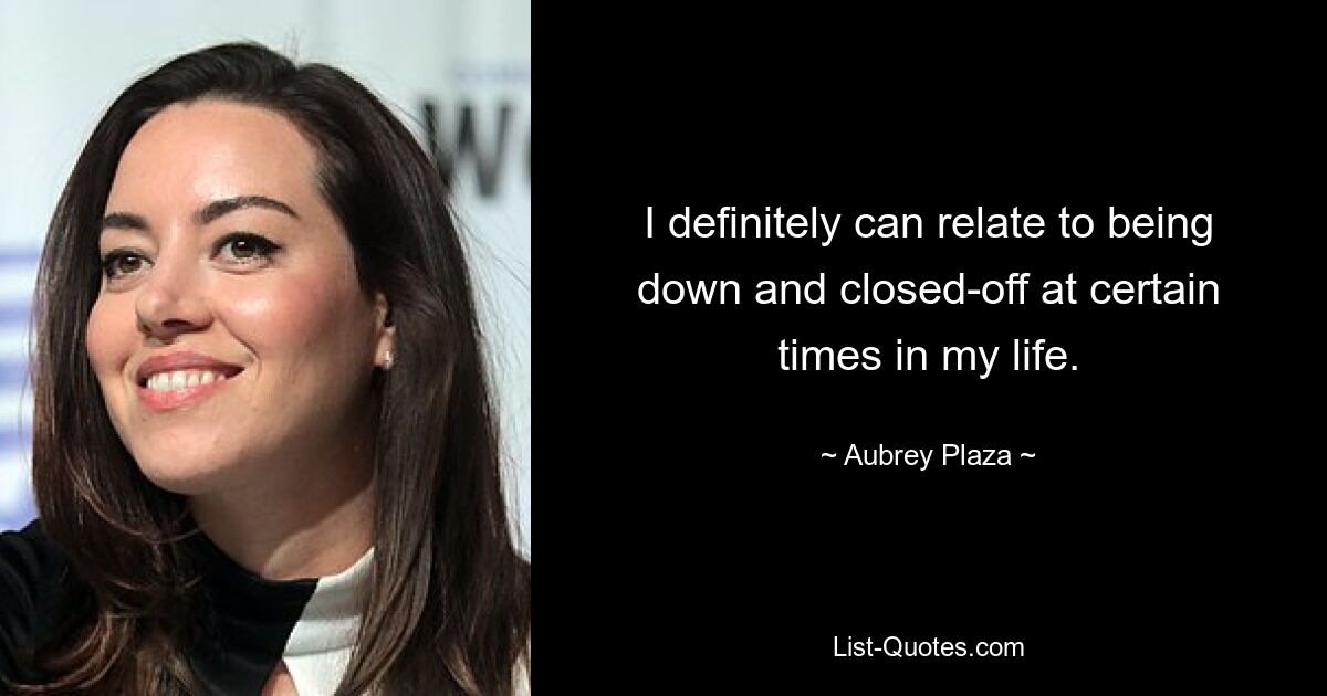 I definitely can relate to being down and closed-off at certain times in my life. — © Aubrey Plaza