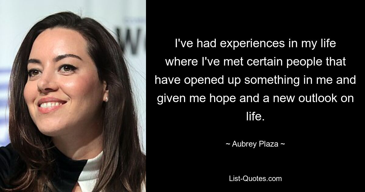 I've had experiences in my life where I've met certain people that have opened up something in me and given me hope and a new outlook on life. — © Aubrey Plaza