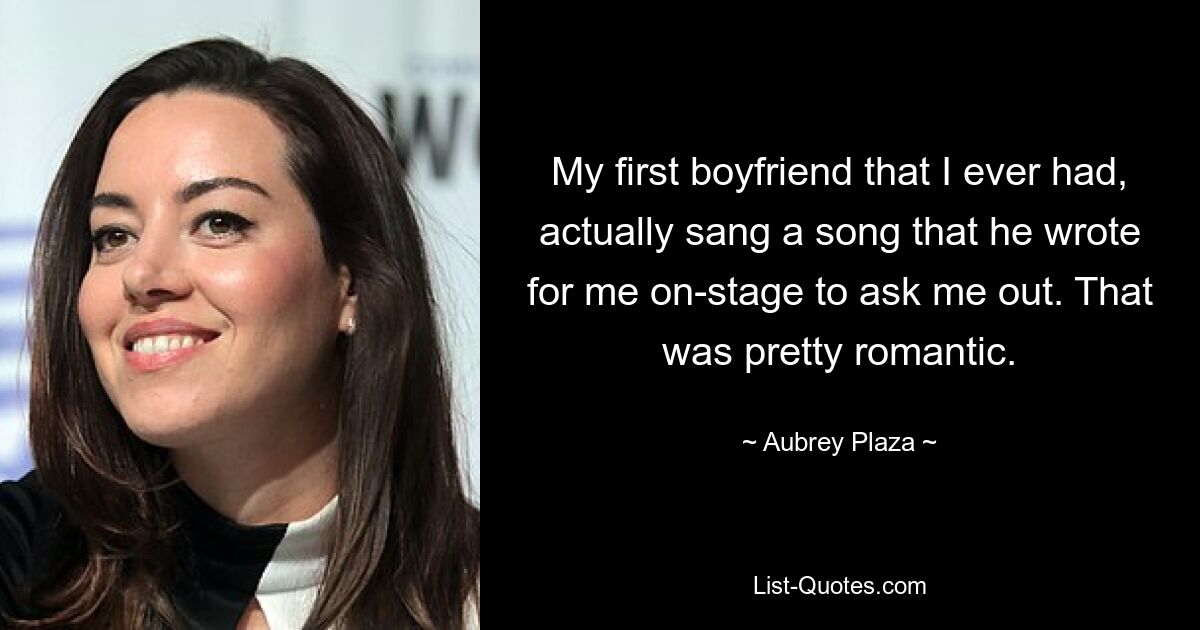 My first boyfriend that I ever had, actually sang a song that he wrote for me on-stage to ask me out. That was pretty romantic. — © Aubrey Plaza