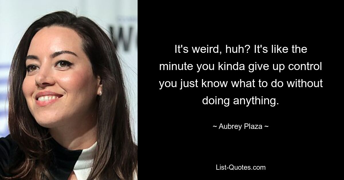 It's weird, huh? It's like the minute you kinda give up control you just know what to do without doing anything. — © Aubrey Plaza