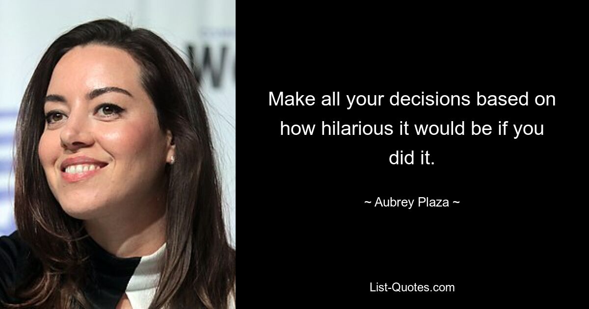 Make all your decisions based on how hilarious it would be if you did it. — © Aubrey Plaza