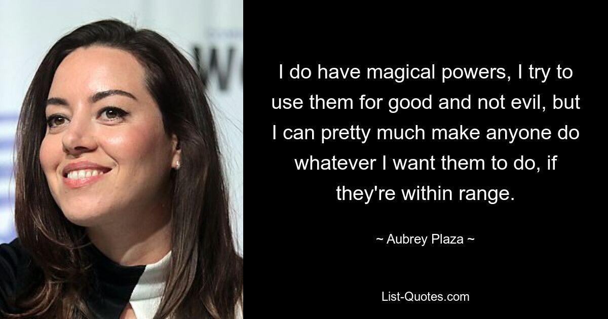 I do have magical powers, I try to use them for good and not evil, but I can pretty much make anyone do whatever I want them to do, if they're within range. — © Aubrey Plaza