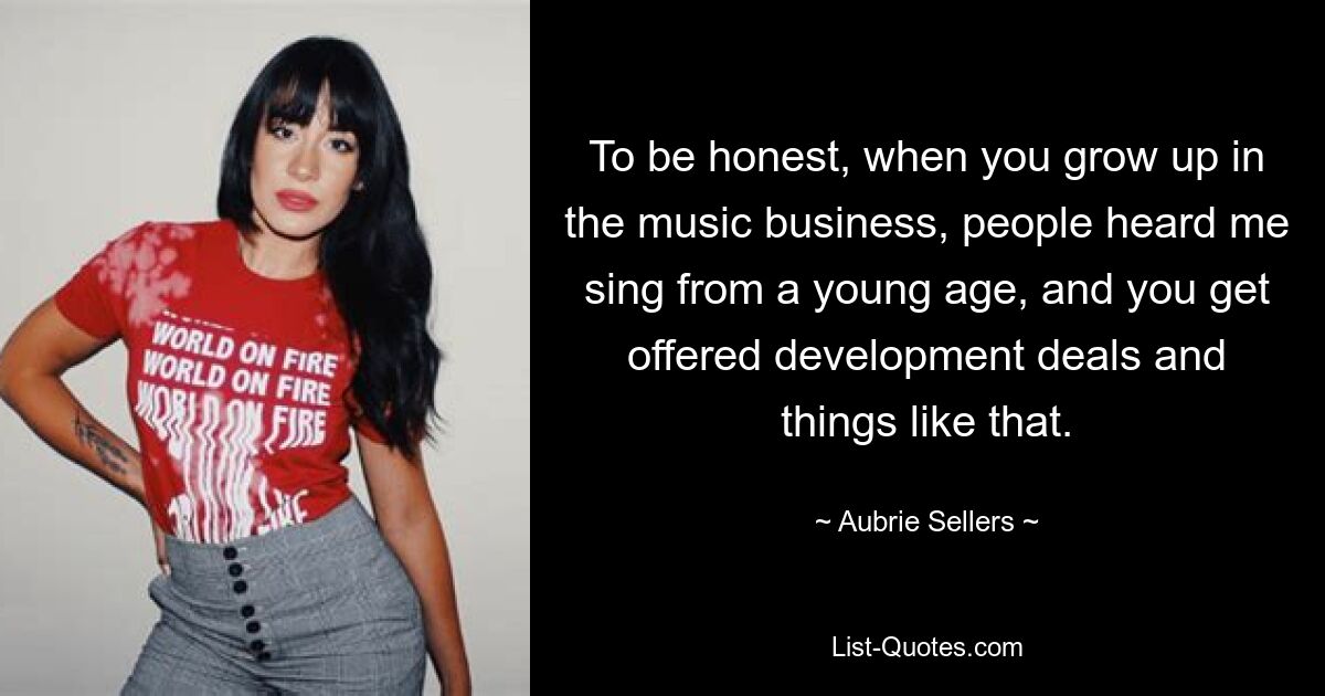 To be honest, when you grow up in the music business, people heard me sing from a young age, and you get offered development deals and things like that. — © Aubrie Sellers