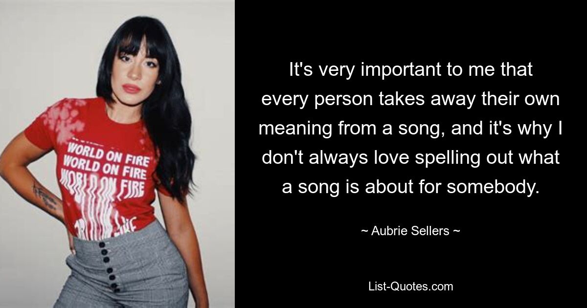 It's very important to me that every person takes away their own meaning from a song, and it's why I don't always love spelling out what a song is about for somebody. — © Aubrie Sellers