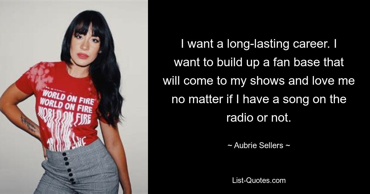 I want a long-lasting career. I want to build up a fan base that will come to my shows and love me no matter if I have a song on the radio or not. — © Aubrie Sellers