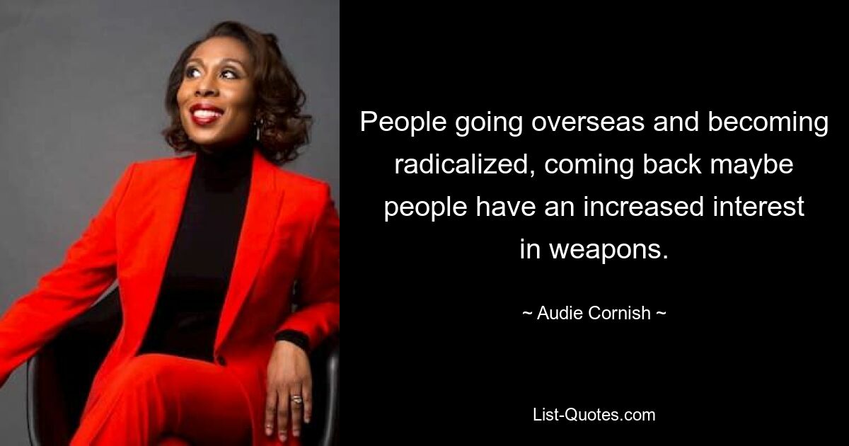 People going overseas and becoming radicalized, coming back maybe people have an increased interest in weapons. — © Audie Cornish