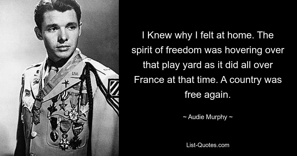 I Knew why I felt at home. The spirit of freedom was hovering over that play yard as it did all over France at that time. A country was free again. — © Audie Murphy