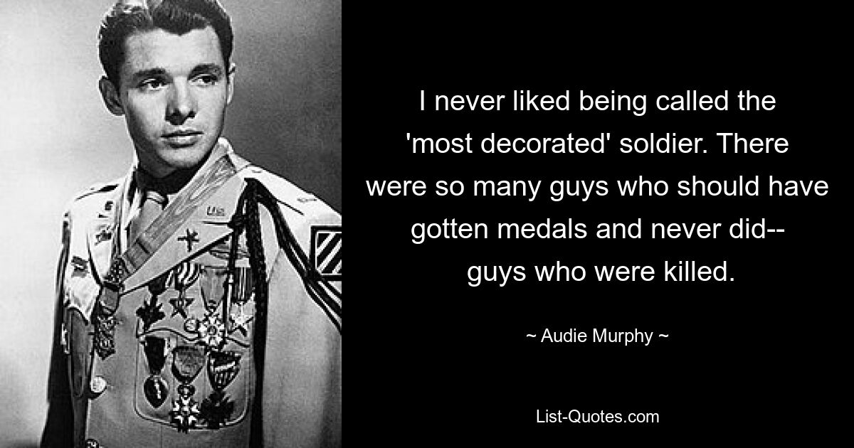 I never liked being called the 'most decorated' soldier. There were so many guys who should have gotten medals and never did--
 guys who were killed. — © Audie Murphy