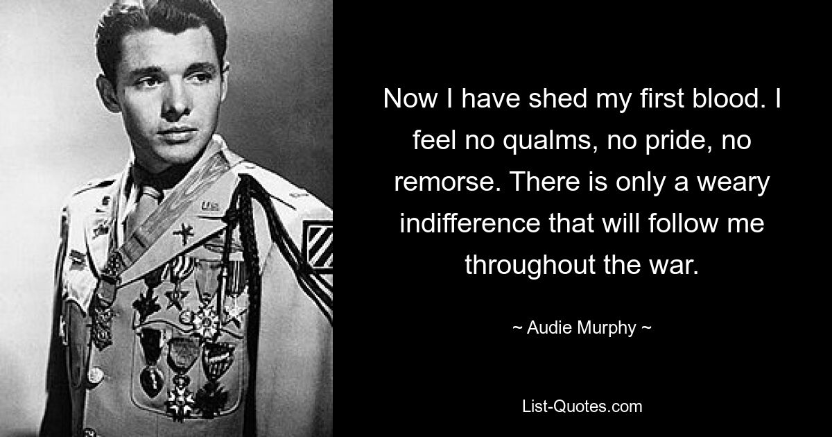 Now I have shed my first blood. I feel no qualms, no pride, no remorse. There is only a weary indifference that will follow me throughout the war. — © Audie Murphy