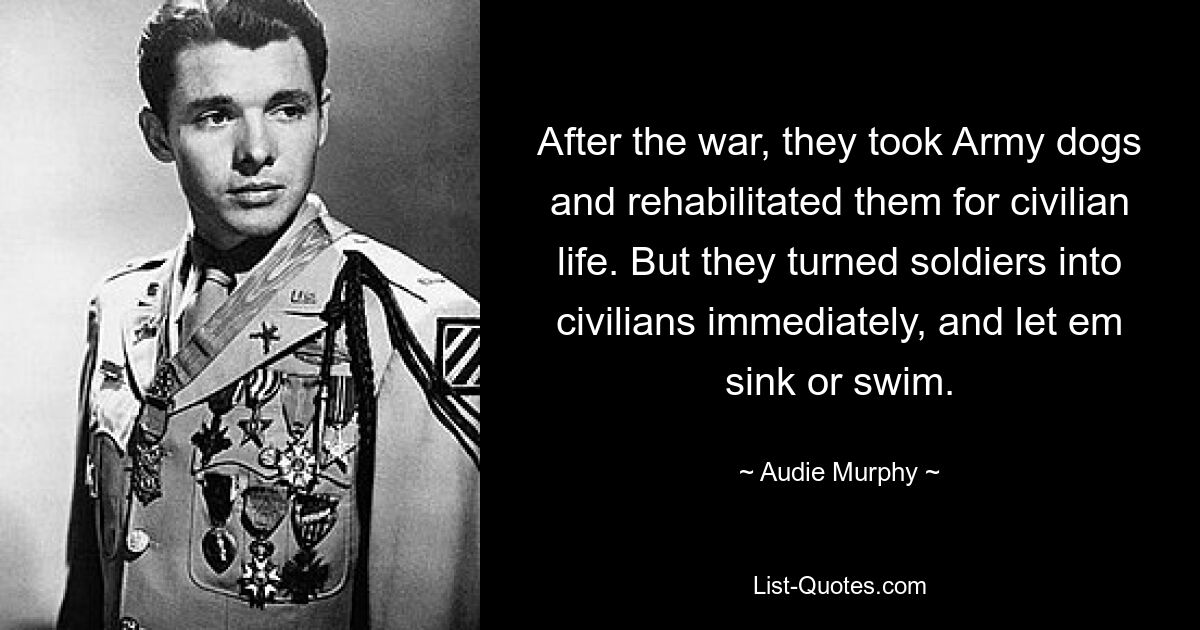 After the war, they took Army dogs and rehabilitated them for civilian life. But they turned soldiers into civilians immediately, and let em sink or swim. — © Audie Murphy