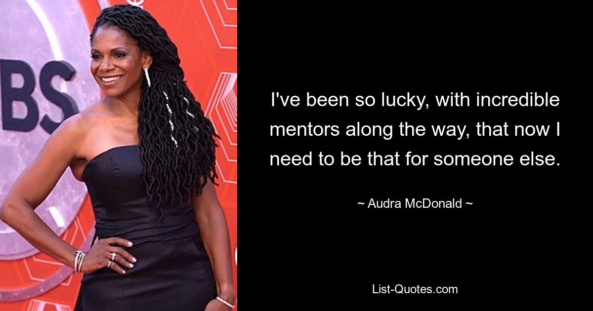 I've been so lucky, with incredible mentors along the way, that now I need to be that for someone else. — © Audra McDonald