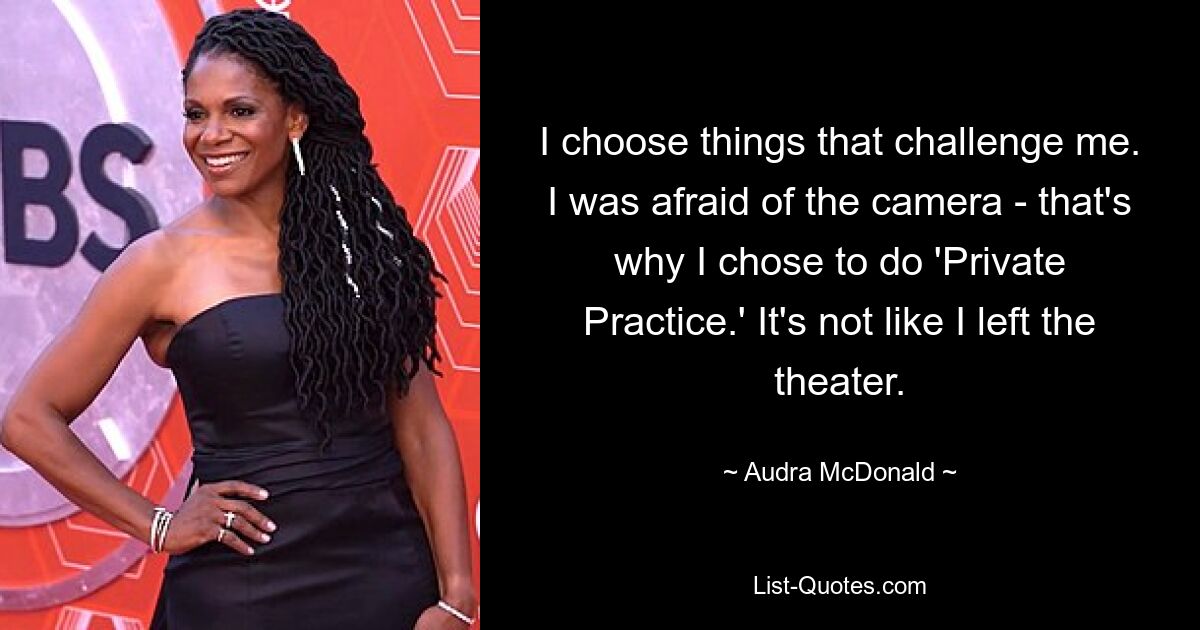 I choose things that challenge me. I was afraid of the camera - that's why I chose to do 'Private Practice.' It's not like I left the theater. — © Audra McDonald