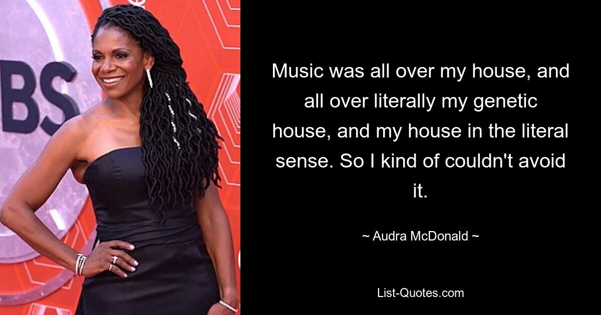 Music was all over my house, and all over literally my genetic house, and my house in the literal sense. So I kind of couldn't avoid it. — © Audra McDonald