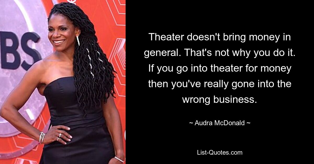 Theater doesn't bring money in general. That's not why you do it. If you go into theater for money then you've really gone into the wrong business. — © Audra McDonald