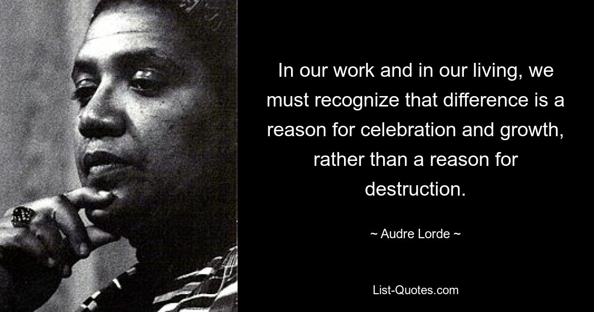 In our work and in our living, we must recognize that difference is a reason for celebration and growth, rather than a reason for destruction. — © Audre Lorde