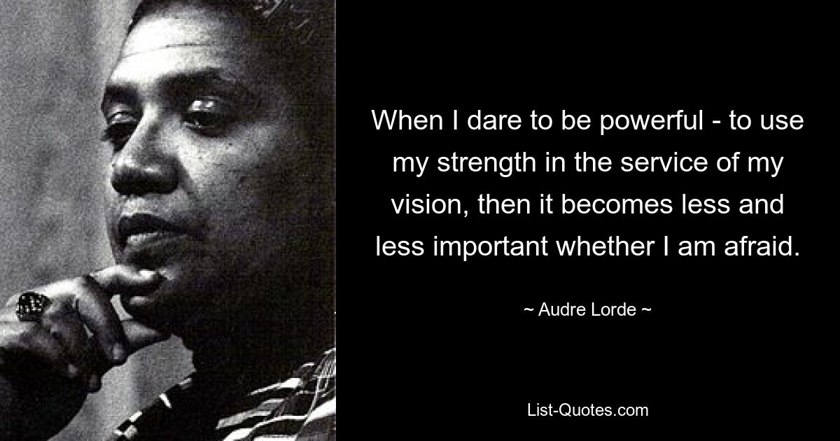 When I dare to be powerful - to use my strength in the service of my vision, then it becomes less and less important whether I am afraid. — © Audre Lorde