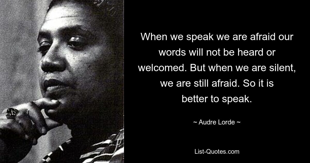 When we speak we are afraid our words will not be heard or welcomed. But when we are silent, we are still afraid. So it is better to speak. — © Audre Lorde